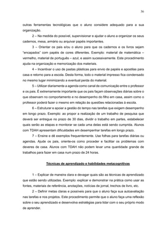 36
outras ferramentas tecnológicas que o aluno considere adequado para a sua
organização.
2 – Na medida do possível, supervisionar e ajudar o aluno a organizar os seus
cadernos, mesa, armário ou arquivar papéis importantes.
3 – Orientar os pais e/ou o aluno para que os cadernos e os livros sejam
“encapados” com papéis de cores diferentes. Exemplo: material de matemática –
vermelho, material de português – azul, e assim sucessivamente. Este procedimento
ajuda na organização e memorização dos materiais.
4 – Incentivar o uso de pastas plásticas para envio de papéis e apostilas para
casa e retorno para a escola. Desta forma, todo o material impresso fica condensado
no mesmo lugar minimizando a eventual perda do material.
5 – Utilizar diariamente a agenda como canal de comunicação entre o professor
e os pais. É extremamente importante que os pais façam observações diárias sobre o
que observam no comportamento e no desempenho do filho em casa, assim como o
professor poderá fazer o mesmo em relação às questões relacionadas à escola.
6 – Estruturar e apoiar a gestão do tempo nas tarefas que exigem desempenho
em longo prazo. Exemplo: ao propor a realização de um trabalho de pesquisa que
deverá ser entregue no prazo de 30 dias, dividir o trabalho em partes, estabelecer
quais serão as etapas e monitorar se cada uma delas está sendo cumprida. Alunos
com TDAH apresentam dificuldades em desempenhar tarefas em longo prazo.
7 – Ensine e dê exemplos frequentemente. Use folhas para tarefas diárias ou
agendas. Ajude os pais, oriente-os como proceder e facilitar os problemas com
deveres de casa. Alunos com TDAH não podem levar uma quantidade grande de
trabalhos para fazer em casa num prazo de 24 horas.
Técnicas de aprendizado e habilidades metacognitivas
1 – Explicar de maneira clara e devagar quais são as técnicas de aprendizado
que estão sendo utilizadas. Exemplo: explicar e demonstrar na prática como usar as
fontes, materiais de referência, anotações, notícias de jornal, trechos de livro, etc.
2 – Definir metas claras e possíveis para que o aluno faça sua autoavaliação
nas tarefas e nos projetos. Este procedimento permite que o aluno faça uma reflexão
sobre o seu aprendizado e desenvolva estratégias para lidar com o seu próprio modo
de aprender.
 