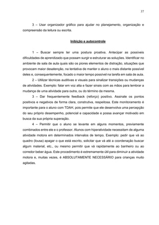 37
3 – Usar organizador gráfico para ajudar no planejamento, organização e
compreensão da leitura ou escrita.
Inibição e autocontrole
1 – Buscar sempre ter uma postura proativa. Antecipar as possíveis
dificuldades de aprendizado que possam surgir e estruturar as soluções. Identificar no
ambiente de sala de aula quais são os piores elementos de distração, situações que
provocam maior desatenção, na tentativa de manter o aluno o mais distante possível
deles e, consequentemente, focado o maior tempo possível na tarefa em sala de aula.
2 – Utilizar técnicas auditivas e visuais para sinalizar transições ou mudanças
de atividades. Exemplo: falar em voz alta e fazer sinais com as mãos para lembrar a
mudança de uma atividade para outra, ou do término da mesma.
3 – Dar frequentemente feedback (reforço) positivo. Assinale os pontos
positivos e negativos de forma clara, construtiva, respeitosa. Este monitoramento é
importante para o aluno com TDAH, pois permite que ele desenvolva uma percepção
do seu próprio desempenho, potencial e capacidade e possa avançar motivado em
busca da sua própria superação.
4 – Permitir que o aluno se levante em alguns momentos, previamente
combinados entre ele e o professor. Alunos com hiperatividade necessitam de alguma
atividade motora em determinados intervalos de tempo. Exemplo: pedir que vá ao
quadro (lousa) apagar o que está escrito, solicitar que vá até a coordenação buscar
algum material, etc., ou mesmo permitir que vá rapidamente ao banheiro ou ao
corredor beber água. Este procedimento é extremamente útil para diminuir a atividade
motora e, muitas vezes, é ABSOLUTAMENTE NECESSÁRIO para crianças muito
agitadas.
 
