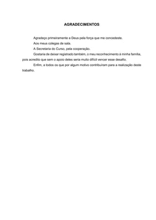 AGRADECIMENTOS
Agradeço primeiramente a Deus pela força que me concedeste.
Aos meus colegas de sala.
A Secretaria do Curso, pela cooperação.
Gostaria de deixar registrado também, o meu reconhecimento à minha família,
pois acredito que sem o apoio deles seria muito difícil vencer esse desafio.
Enfim, a todos os que por algum motivo contribuíram para a realização deste
trabalho.
 