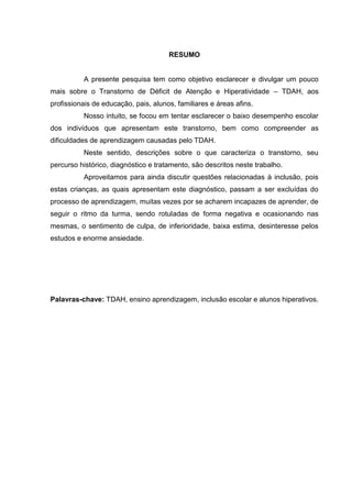 RESUMO
A presente pesquisa tem como objetivo esclarecer e divulgar um pouco
mais sobre o Transtorno de Déficit de Atenção e Hiperatividade – TDAH, aos
profissionais de educação, pais, alunos, familiares e áreas afins.
Nosso intuito, se focou em tentar esclarecer o baixo desempenho escolar
dos indivíduos que apresentam este transtorno, bem como compreender as
dificuldades de aprendizagem causadas pelo TDAH.
Neste sentido, descrições sobre o que caracteriza o transtorno, seu
percurso histórico, diagnóstico e tratamento, são descritos neste trabalho.
Aproveitamos para ainda discutir questões relacionadas à inclusão, pois
estas crianças, as quais apresentam este diagnóstico, passam a ser excluídas do
processo de aprendizagem, muitas vezes por se acharem incapazes de aprender, de
seguir o ritmo da turma, sendo rotuladas de forma negativa e ocasionando nas
mesmas, o sentimento de culpa, de inferioridade, baixa estima, desinteresse pelos
estudos e enorme ansiedade.
Palavras-chave: TDAH, ensino aprendizagem, inclusão escolar e alunos hiperativos.
 