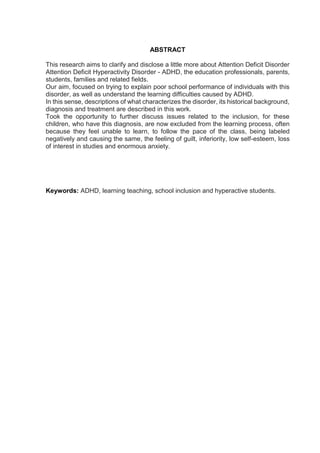 ABSTRACT
This research aims to clarify and disclose a little more about Attention Deficit Disorder
Attention Deficit Hyperactivity Disorder - ADHD, the education professionals, parents,
students, families and related fields.
Our aim, focused on trying to explain poor school performance of individuals with this
disorder, as well as understand the learning difficulties caused by ADHD.
In this sense, descriptions of what characterizes the disorder, its historical background,
diagnosis and treatment are described in this work.
Took the opportunity to further discuss issues related to the inclusion, for these
children, who have this diagnosis, are now excluded from the learning process, often
because they feel unable to learn, to follow the pace of the class, being labeled
negatively and causing the same, the feeling of guilt, inferiority, low self-esteem, loss
of interest in studies and enormous anxiety.
Keywords: ADHD, learning teaching, school inclusion and hyperactive students.
 