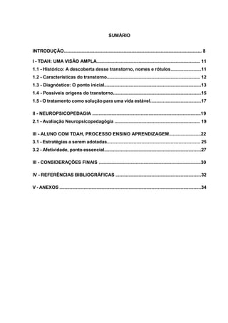 SUMÁRIO
INTRODUÇÃO............................................................................................................ 8
I - TDAH: UMA VISÃO AMPLA................................................................................. 11
1.1 - Histórico: A descoberta desse transtorno, nomes e rótulos........................11
1.2 - Características do transtorno......................................................................... 12
1.3 - Diagnóstico: O ponto inicial............................................................................13
1.4 - Possíveis origens do transtorno.....................................................................15
1.5 - O tratamento como solução para uma vida estável........................................17
II - NEUROPSICOPEDAGIA .....................................................................................19
2.1 - Avaliação Neuropsicopedagógia ................................................................... 19
III - ALUNO COM TDAH, PROCESSO ENSINO APRENDIZAGEM.........................22
3.1 - Estratégias a serem adotadas......................................................................... 25
3.2 - Afetividade, ponto essencial............................................................................27
III - CONSIDERAÇÕES FINAIS ................................................................................30
IV - REFERÊNCIAS BIBLIOGRÁFICAS ...................................................................32
V - ANEXOS ...............................................................................................................34
 