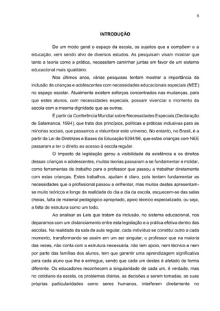 8
INTRODUÇÃO
De um modo geral o espaço da escola, os sujeitos que a compõem e a
educação, vem sendo alvo de diversos estudos. As pesquisam visam mostrar que
tanto a teoria como a prática, necessitam caminhar juntas em favor de um sistema
educacional mais igualitário.
Nos últimos anos, várias pesquisas tentam mostrar a importância da
inclusão de crianças e adolescentes com necessidades educacionais especiais (NEE)
no espaço escolar. Atualmente existem esforços concentrados nas mudanças, para
que estes alunos, com necessidades especiais, possam vivenciar o momento da
escola com a mesma dignidade que as outras.
É partir da Conferência Mundial sobre Necessidades Especiais (Declaração
de Salamanca, 1994), que trata dos princípios, políticas e práticas inclusivas para as
minorias sociais, que passamos a vislumbrar este universo. No entanto, no Brasil, é a
partir da Lei de Diretrizes e Bases da Educação 9394/96, que estas crianças com NEE
passaram a ter o direito ao acesso à escola regular.
O Impacto da legislação gerou a visibilidade da existência e os direitos
dessas crianças e adolescentes, muitas teorias passaram a se fundamentar e moldar,
como ferramentas de trabalho para o professor que passou a trabalhar diretamente
com estas crianças. Estes trabalhos, ajudam é claro, pois tentam fundamentar as
necessidades que o profissional passou a enfrentar, mas muitos destes apresentam-
se muito teóricos e longe da realidade do dia a dia da escola, esquecem-se das salas
cheias, falta de material pedagógico apropriado, apoio técnico especializado, ou seja,
a falta de estrutura como um todo.
Ao analisar as Leis que tratam da inclusão, no sistema educacional, nos
deparamos com um distanciamento entre esta legislação e a prática efetiva dentro das
escolas. Na realidade da sala de aula regular, cada indivíduo se constitui outro a cada
momento, transformando se assim em um ser singular; o professor que na maioria
das vezes, não conta com a estrutura necessária, não tem apoio, nem técnico e nem
por parte das famílias dos alunos, tem que garantir uma aprendizagem significativa
para cada aluno que lhe é entregue, sendo que cada um destes é afetado de forma
diferente. Os educadores reconhecem a singularidade de cada um, é verdade, mas
no cotidiano da escola, os problemas diários, as decisões a serem tomadas, as suas
próprias particularidades como seres humanos, interferem diretamente no
 