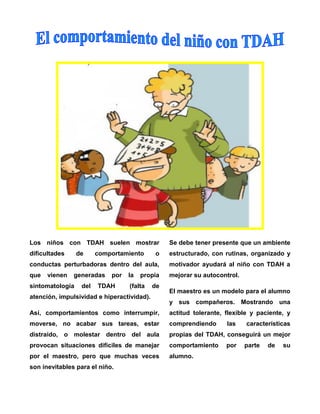 Los niños con TDAH suelen mostrar

Se debe tener presente que un ambiente

dificultades

o

estructurado, con rutinas, organizado y

conductas perturbadoras dentro del aula,

motivador ayudará al niño con TDAH a

que

mejorar su autocontrol.

vienen

de

comportamiento

generadas

sintomatología

del

por

TDAH

la

propia

(falta

de

atención, impulsividad e hiperactividad).

El maestro es un modelo para el alumno
y sus compañeros. Mostrando una

Así, comportamientos como interrumpir,

actitud tolerante, flexible y paciente, y

moverse, no acabar sus tareas, estar

comprendiendo

distraído, o molestar dentro del aula

propias del TDAH, conseguirá un mejor

provocan situaciones difíciles de manejar

comportamiento

por el maestro, pero que muchas veces

alumno.

son inevitables para el niño.

las

por

características

parte

de

su

 
