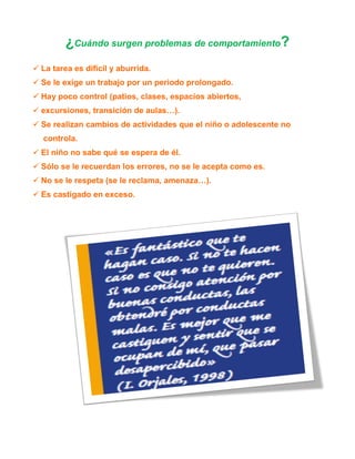 ¿Cuándo surgen problemas de comportamiento?
 La tarea es difícil y aburrida.
 Se le exige un trabajo por un periodo prolongado.
 Hay poco control (patios, clases, espacios abiertos,
 excursiones, transición de aulas…).
 Se realizan cambios de actividades que el niño o adolescente no
controla.
 El niño no sabe qué se espera de él.
 Sólo se le recuerdan los errores, no se le acepta como es.
 No se le respeta (se le reclama, amenaza…).
 Es castigado en exceso.

 
