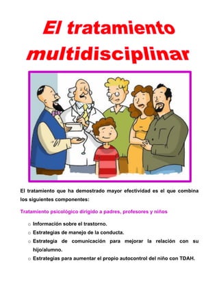 El tratamiento que ha demostrado mayor efectividad es el que combina
los siguientes componentes:
Tratamiento psicológico dirigido a padres, profesores y niños
o Información sobre el trastorno.
o Estrategias de manejo de la conducta.
o Estrategia de comunicación para mejorar la relación con su
hijo/alumno.
o Estrategias para aumentar el propio autocontrol del niño con TDAH.

 