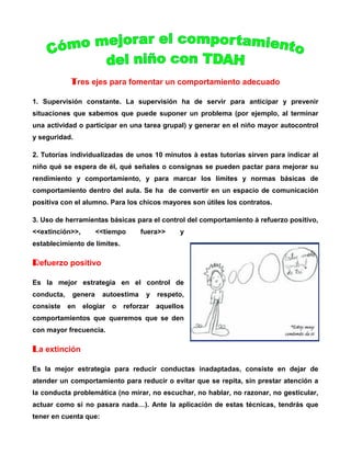 Tres ejes para fomentar un comportamiento adecuado
1. Supervisión constante. La supervisión ha de servir para anticipar y prevenir
situaciones que sabemos que puede suponer un problema (por ejemplo, al terminar
una actividad o participar en una tarea grupal) y generar en el niño mayor autocontrol
y seguridad.
2. Tutorías individualizadas de unos 10 minutos à estas tutorías sirven para indicar al
niño qué se espera de él, qué señales o consignas se pueden pactar para mejorar su
rendimiento y comportamiento, y para marcar los límites y normas básicas de
comportamiento dentro del aula. Se ha de convertir en un espacio de comunicación
positiva con el alumno. Para los chicos mayores son útiles los contratos.
3. Uso de herramientas básicas para el control del comportamiento à refuerzo positivo,
<<extinción>>,

<<tiempo

fuera>>

y

establecimiento de límites.

Refuerzo positivo
Es la mejor estrategia en el control de
conducta,
consiste

genera
en

autoestima

elogiar

o

y

respeto,

reforzar

aquellos

comportamientos que queremos que se den
con mayor frecuencia.

La extinción
Es la mejor estrategia para reducir conductas inadaptadas, consiste en dejar de
atender un comportamiento para reducir o evitar que se repita, sin prestar atención a
la conducta problemática (no mirar, no escuchar, no hablar, no razonar, no gesticular,
actuar como si no pasara nada…). Ante la aplicación de estas técnicas, tendrás que
tener en cuenta que:

 
