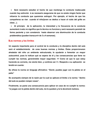 

Será necesario estudiar el hecho de que mantenga la conducta inadecuada

cuando hay extinción à es necesario asegurarse de que no existe ningún factor que
refuerce la conducta que queremos extinguir. Por ejemplo, el hecho de que los
compañeros se rían cuando el niño/joven se dedica a hacer el ruido del grillo en
clase…).


Al principio

de la aplicación, la intensidad y la frecuencia de la conducta

aumentará à esto no significa que la técnica no funcione y será necesario persistir de
forma paciente y con constancia hasta observar una disminución de la conducta
problemática (pueden transcurrir de 3 a 4 semanas).

Las normas y los límites
Un aspecto importante para el control de la conducta y la disciplina dentro del aula
será el establecimiento

de unas buenas normas y límites. Éstas proporcionaran

alrededor del niño un ambiente estructurado, le ayudarán a fomentar un mayor
autocontrol, pues le indican qué se espera de él y las consecuencias que tiene no
cumplir las normas, generándole mayor seguridad. << Como sé que lo que estoy
haciendo es correcto, me siento bien, y continúo así >>. Respecto a su aplicación se
tendrá en cuenta:
Se ofrece la norma en lenguaje afirmativo: “David, puedes jugar con la pelota en el
patio”
Se acompaña siempre de la razón por la cual se aplicara el limite o la norma: “dentro
del aula se pueden romper cosas”.
Finalmente, se pacta una consecuencia para aplicar en caso de no cumplir la norma:
“si juegas con la pelota dentro del aula, me la quedare y te la devolveré mañana.

 