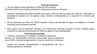 Factores evolutivos
• Se han hallado índices elevados de TDAH en niños nacidos
prematuramente cuyas madres presentaron infecciones durante el embarazo.
• Lesiones cerebrales perinatales durante los primeros años de vida causadas por infección, inflamación o
traumatismos pueden ser, en algunos casos, factores contribuyentes en la aparición de síntomas del
trastorno.
• Se ha observado que niños con TDAH muestran índices más elevados de signos neurológicos no focales
(menores) que la población general.
• Esto sugiere que la exposición prenatal a las infecciones invernales durante el primer trimestre puede
contribuir a la aparición de síntomas de TDAH en algunos niños predispuestos.
Factores psicosociales
• El abuso crónico grave, el maltrato y la falta de cuidados se
asocian con determinados síntomas conductuales que se superponen
con el TDAH, incluidos la baja atención y el poco control de los impulsos.
• Pueden ser factores predisponentes el temperamento del niño y
factores genéticos y familiares.
 