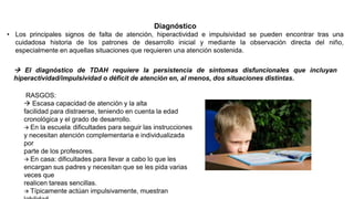Diagnóstico
• Los principales signos de falta de atención, hiperactividad e impulsividad se pueden encontrar tras una
cuidadosa historia de los patrones de desarrollo inicial y mediante la observación directa del niño,
especialmente en aquellas situaciones que requieren una atención sostenida.
 El diagnóstico de TDAH requiere la persistencia de síntomas disfuncionales que incluyan
hiperactividad/impulsividad o déficit de atención en, al menos, dos situaciones distintas.
RASGOS:
 Escasa capacidad de atención y la alta
facilidad para distraerse, teniendo en cuenta la edad
cronológica y el grado de desarrollo.
 En la escuela: dificultades para seguir las instrucciones
y necesitan atención complementaria e individualizada
por
parte de los profesores.
 En casa: dificultades para llevar a cabo lo que les
encargan sus padres y necesitan que se les pida varias
veces que
realicen tareas sencillas.
 Típicamente actúan impulsivamente, muestran
 