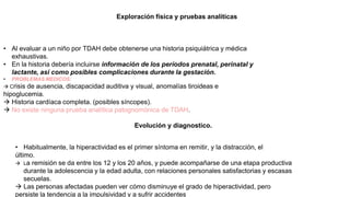 Exploración física y pruebas analíticas
• Al evaluar a un niño por TDAH debe obtenerse una historia psiquiátrica y médica
exhaustivas.
• En la historia debería incluirse información de los períodos prenatal, perinatal y
lactante, así como posibles complicaciones durante la gestación.
• PROBLEMAS MEDICOS:
 Crisis de ausencia, discapacidad auditiva y visual, anomalías tiroideas e
hipoglucemia.
 Historia cardíaca completa. (posibles síncopes).
 No existe ninguna prueba analítica patognomónica de TDAH.
Evolución y diagnostico.
• Habitualmente, la hiperactividad es el primer síntoma en remitir, y la distracción, el
último.
 La remisión se da entre los 12 y los 20 años, y puede acompañarse de una etapa productiva
durante la adolescencia y la edad adulta, con relaciones personales satisfactorias y escasas
secuelas.
 Las personas afectadas pueden ver cómo disminuye el grado de hiperactividad, pero
persiste la tendencia a la impulsividad y a sufrir accidentes
 
