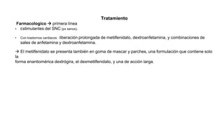 Tratamiento
Farmacologico  primera línea
• Estimulantes del SNC (px sanos).
• Con trastornos cardiacos : liberación prolongada de metilfenidato, dextroanfetamina, y combinaciones de
sales de anfetamina y dextroanfetamina.
 El metilfenidato se presenta también en goma de mascar y parches, una formulación que contiene solo
la
forma enantiomérica dextrógira, el dexmetilfenidato, y una de acción larga.
 