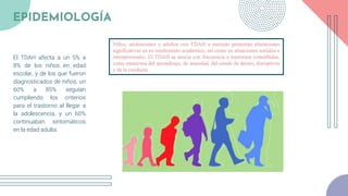 El TDAH afecta a un 5% a
8% de los niños en edad
escolar, y de los que fueron
diagnosticados de niños, un
60% a 85% seguían
cumpliendo los criterios
para el trastorno al llegar a
la adolescencia, y un 60%
continuaban sintomáticos
en la edad adulta.
EPIDEMIOLOGÍA
Niños, adolescentes y adultos con TDAH a menudo presentan alteraciones
significativas en su rendimiento académico, así como en situaciones sociales e
interpersonales. El TDAH se asocia con frecuencia a trastornos comórbidos,
como trastornos del aprendizaje, de ansiedad, del estado de ánimo, disruptivos
y de la conducta.
 