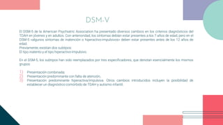 El DSM-5 de la American Psychiatric Association ha presentado diversos cambios en los criterios diagnósticos del
TDAH en jóvenes y en adultos. Con anterioridad, los síntomas debían estar presentes a los 7 años de edad, pero en el
DSM-5 «algunos síntomas de inatención o hiperactivo-impulsivos» deben estar presentes antes de los 12 años de
edad.
Previamente, existían dos subtipos:
El tipo inatento y el tipo hiperactivo-impulsivo.
En el DSM-5, los subtipos han sido reemplazados por tres especificadores, que denotan esencialmente los mismos
grupos:
1) Presentación combinada;
2) Presentación predominante con falta de atención,
3) Presentación predominante hiperactiva/impulsiva. Otros cambios introducidos incluyen la posibilidad de
establecer un diagnóstico comórbido de TDAH y autismo infantil.
DSM-V
 