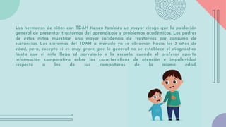 Los hermanos de niños con TDAH tienen también un mayor riesgo que la población
general de presentar trastornos del aprendizaje y problemas académicos. Los padres
de estos niños muestran una mayor incidencia de trastornos por consumo de
sustancias. Los síntomas del TDAH a menudo ya se observan hacia los 3 años de
edad, pero, excepto si es muy grave, por lo general no se establece el diagnóstico
hasta que el niño llega al parvulario o la escuela, cuando el profesor aporta
información comparativa sobre las características de atención e impulsividad
respecto a las de sus compañeros de la misma edad.
 