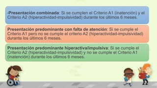 •Presentación combinada: Si se cumplen el Criterio A1 (inatención) y el
Criterio A2 (hiperactividad-impulsividad) durante los últimos 6 meses.
Presentación predominante con falta de atención: Si se cumple el
Criterio A1 pero no se cumple el criterio A2 (hiperactividad-impulsividad)
durante los últimos 6 meses.
Presentación predominante hiperactiva/impulsiva: Si se cumple el
Criterio A2 (hiperactividad-impulsividad) y no se cumple el Criterio A1
(inatención) durante los últimos 6 meses.
 