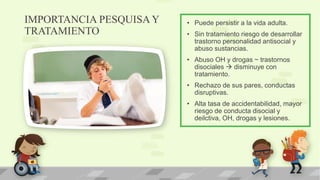 IMPORTANCIA PESQUISA Y
TRATAMIENTO
• Puede persistir a la vida adulta.
• Sin tratamiento riesgo de desarrollar
trastorno personalidad antisocial y
abuso sustancias.
• Abuso OH y drogas ~ trastornos
disociales  disminuye con
tratamiento.
• Rechazo de sus pares, conductas
disruptivas.
• Alta tasa de accidentabilidad, mayor
riesgo de conducta disocial y
deilctiva, OH, drogas y lesiones.
 