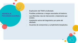 ABORDAJE
PSICOEDUCACIONAL
○ Explicación del TDAH al afectado.
○ Posibles problemas o riesgos asociados al trastorno.
○ Las diferentes vías de intervención y tratamiento que
existen.
○ Aceptación activa del diagnóstico por parte del
afectado.
○ Acuerdos de compromiso y cumplimiento terapéutico.
 