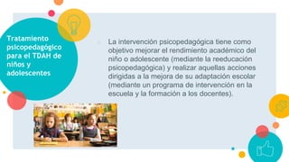 Tratamiento
psicopedagógico
para el TDAH de
niños y
adolescentes
○ La intervención psicopedagógica tiene como
objetivo mejorar el rendimiento académico del
niño o adolescente (mediante la reeducación
psicopedagógica) y realizar aquellas acciones
dirigidas a la mejora de su adaptación escolar
(mediante un programa de intervención en la
escuela y la formación a los docentes).
 