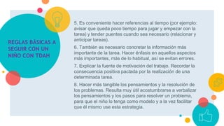 5. Es conveniente hacer referencias al tiempo (por ejemplo:
avisar que queda poco tiempo para jugar y empezar con la
tarea) y tender puentes cuando sea necesario (relacionar y
anticipar tareas).
6. También es necesario concretar la información más
importante de la tarea. Hacer énfasis en aquellos aspectos
más importantes, más de lo habitual, así se evitan errores.
7. Explicar la fuente de motivación del trabajo. Recordar la
consecuencia positiva pactada por la realización de una
determinada tarea.
8. Hacer más tangible los pensamientos y la resolución de
los problemas. Resulta muy útil acostumbrarse a verbalizar
los pensamientos y los pasos para resolver un problema,
para que el niño lo tenga como modelo y a la vez facilitar
que él mismo use esta estrategia.
REGLAS BÁSICAS A
SEGUIR CON UN
NIÑO CON TDAH
 