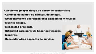 Adicciones (mayor riesgo de abuso de sustancias).
◦ Cambios de humor, de hábitos, de amigos.
◦ Empeoramiento del rendimiento académico y novillos.
◦ Muchos gastos.
◦ Necesidad creciente.
◦ Dificultad para parar de hacer actividades.
◦ Mentiras.
◦ Descuidar otros aspectos de su vida.
Rappley MD. Attention Deficit-Hyperactivity Disorder. N Engl J Med. 2005;352:165-73.
 