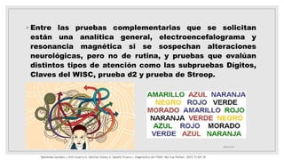 ◦ Entre las pruebas complementarias que se solicitan
están una analítica general, electroencefalograma y
resonancia magnética si se sospechan alteraciones
neurológicas, pero no de rutina, y pruebas que evalúan
distintos tipos de atención como las subpruebas Dígitos,
Claves del WISC, prueba d2 y prueba de Stroop.
18/01/2023
Bastardas Sardans J, Ortiz Guerra JJ, Sánchez Gistau V, Sabaté Chueca J. Diagnóstico del TDAH. Rev Esp Pediatr. 2015.71:69-74.
 