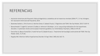 REFERENCIAS
◦ Asociación Americana de Psiquiatría. Manual diagnóstico y estadístico de los trastornos mentales (DSM-5® ). 5.ª ed. Arlington,
VA: Asociación Americana de Psiquiatría; 2014.
◦ Bastardas Sardans J, Ortiz Guerra JJ, Sánchez Gistau V, Sabaté Chueca J. Diagnóstico del TDAH. Rev Esp Pediatr. 2015.71:69-74.
◦ Banaschewski T. Coghill D, Santosh P, Zuddas A, Asherson P, Buitelaar J, et al. Long-acting medications for the hyperkinetic
disorders. A systematic review and European treatment guideline. Eur Child Adolesc Psychiatry. 2006;15:476-95.
◦ García Ron A, Blasco-Fontecilla H, Huete Hernani B, Sabaté Chueca J. Tratamiento farmacológico estimulante del TDAH. Rev Esp
Pediatr. 2015; 71:75-81.
◦ Rappley MD. Attention Deficit-Hyperactivity Disorder. N Engl J Med. 2005;352:165-73.
18/01/2023
 