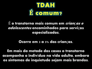 É o transtorno mais comum em crianças e
adolescentes encaminhados para serviços
especializados.
Ocorre em 3 a 5% das crianças.
Em mais da metade dos casos o transtorno
acompanha o indivíduo na vida adulta, embora
os sintomas de inquietude sejam mais brandos.
 