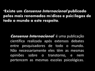 Consenso Internacional é uma publicação
científica realizada após extensos debates
entre pesquisadores de todo o mundo.
Não necessariamente eles têm as mesmas
opiniões sobre o transtorno, e nem
pertencem as mesmas escolas psicológicas.
*Existe um Consenso Internacional publicado
pelos mais renomados médicos e psicólogos de
todo o mundo a este respeito.
 