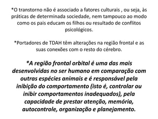 *O transtorno não é associado a fatores culturais , ou seja, às
práticas de determinada sociedade, nem tampouco ao modo
como os pais educam os filhos ou resultado de conflitos
psicológicos.
*Portadores de TDAH têm alterações na região frontal e as
suas conexões com o resto do cérebro.
*A região frontal orbital é uma das mais
desenvolvidas no ser humano em comparação com
outras espécies animais e é responsável pela
inibição do comportamento (isto é, controlar ou
inibir comportamentos inadequados), pela
capacidade de prestar atenção, memória,
autocontrole, organização e planejamento.
 