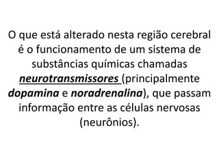 O que está alterado nesta região cerebral
é o funcionamento de um sistema de
substâncias químicas chamadas
neurotransmissores (principalmente
dopamina e noradrenalina), que passam
informação entre as células nervosas
(neurônios).
 