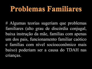 # Algumas teorias sugeriam que problemas
familiares (alto grau de discórdia conjugal,
baixa instrução da mãe, famílias com apenas
um dos pais, funcionamento familiar caótico
e famílias com nível socioeconômico mais
baixo) poderiam ser a causa do TDAH nas
crianças.
 