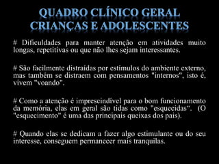 # Dificuldades para manter atenção em atividades muito
longas, repetitivas ou que não lhes sejam interessantes.
# São facilmente distraídas por estímulos do ambiente externo,
mas também se distraem com pensamentos "internos", isto é,
vivem "voando".
# Como a atenção é imprescindível para o bom funcionamento
da memória, elas em geral são tidas como "esquecidas“. (O
"esquecimento" é uma das principais queixas dos pais).
# Quando elas se dedicam a fazer algo estimulante ou do seu
interesse, conseguem permanecer mais tranquilas.
 