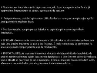 # Tendem a ser impulsivas (não esperam a vez, não leem a pergunta até o final e já
respondem, interrompem os outros, agem antes de pensar).
# Frequentemente também apresentam dificuldades em se organizar e planejar aquilo
que querem ou precisam fazer.
# Seu desempenho sempre parece inferior ao esperado para a sua capacidade
intelectual.
# O TDAH não se associa necessariamente a dificuldades na vida escolar, embora esta
seja uma queixa frequente de pais e professores. É mais comum que os problemas na
escola sejam de comportamento que de rendimento.
# IMPORTANTE: As meninas têm menos sintomas de hiperatividade-impulsividade
que os meninos (embora sejam igualmente desatentas), o que fez com que se acreditasse
que o TDAH só ocorresse no sexo masculino. Como as meninas não incomodam tanto,
são menos encaminhadas para diagnóstico e tratamento médicos.
 