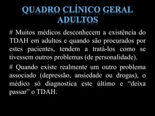 # Muitos médicos desconhecem a existência do
TDAH em adultos e quando são procurados por
estes pacientes, tendem a tratá-los como se
tivessem outros problemas (de personalidade).
# Quando existe realmente um outro problema
associado (depressão, ansiedade ou drogas), o
médico só diagnostica este último e “deixa
passar” o TDAH.
 