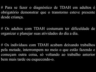 # Para se fazer o diagnóstico de TDAH em adultos é
obrigatório demonstrar que o transtorno esteve presente
desde criança.
# Os adultos com TDAH costumam ter dificuldade de
organizar e planejar suas atividades do dia a dia.
# Os indivíduos com TDAH acabam deixando trabalhos
pela metade, interrompem no meio o que estão fazendo e
começam outra coisa, só voltando ao trabalho anterior
bem mais tarde ou esquecendo-o.
 
