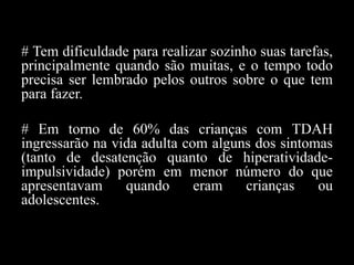 # Tem dificuldade para realizar sozinho suas tarefas,
principalmente quando são muitas, e o tempo todo
precisa ser lembrado pelos outros sobre o que tem
para fazer.
# Em torno de 60% das crianças com TDAH
ingressarão na vida adulta com alguns dos sintomas
(tanto de desatenção quanto de hiperatividade-
impulsividade) porém em menor número do que
apresentavam quando eram crianças ou
adolescentes.
 