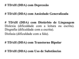 # TDAH (DDA) com Depressão
# TDAH (DDA) com Ansiedade Generalizada
# TDAH (DDA) com Distúrbio de Linguagem
Dislexia (dificuldade com a leitura ou escrita).
Disgrafia (dificuldade com a escrita).
Disfasia (dificuldade com a fala).
# TDAH (DDA) com Transtorno Bipolar
# TDAH (DDA) com Uso de Substâncias
 