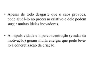 • Apesar de todo desgaste que o caos provoca,
pode ajudá-lo no processo criativo e dele podem
surgir muitas ideias inovadoras.
• A impulsividade e hiperconcentração (vindas da
motivação) geram muita energia que pode levá-
lo à concretização da criação.
 