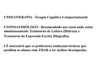 # PSICOTERAPIA - Terapia Cognitivo Comportamental
# FONOAUDIÓLOGO - Recomendado nos casos onde existe
simultaneamente Transtorno de Leitura (Dislexia) e
Transtorno da Expressão Escrita (Disgrafia).
# É necessário que os professores conheçam técnicas que
auxiliem os alunos com TDAH a ter melhor desempenho.
 