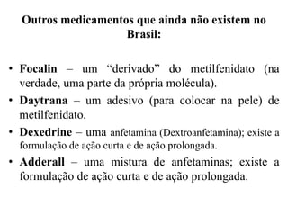 Outros medicamentos que ainda não existem no
Brasil:
• Focalin – um “derivado” do metilfenidato (na
verdade, uma parte da própria molécula).
• Daytrana – um adesivo (para colocar na pele) de
metilfenidato.
• Dexedrine – uma anfetamina (Dextroanfetamina); existe a
formulação de ação curta e de ação prolongada.
• Adderall – uma mistura de anfetaminas; existe a
formulação de ação curta e de ação prolongada.
 