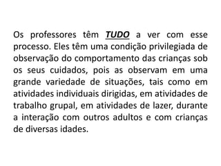 Os professores têm TUDO a ver com esse
processo. Eles têm uma condição privilegiada de
observação do comportamento das crianças sob
os seus cuidados, pois as observam em uma
grande variedade de situações, tais como em
atividades individuais dirigidas, em atividades de
trabalho grupal, em atividades de lazer, durante
a interação com outros adultos e com crianças
de diversas idades.
 