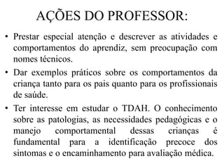 AÇÕES DO PROFESSOR:
• Prestar especial atenção e descrever as atividades e
comportamentos do aprendiz, sem preocupação com
nomes técnicos.
• Dar exemplos práticos sobre os comportamentos da
criança tanto para os pais quanto para os profissionais
de saúde.
• Ter interesse em estudar o TDAH. O conhecimento
sobre as patologias, as necessidades pedagógicas e o
manejo comportamental dessas crianças é
fundamental para a identificação precoce dos
sintomas e o encaminhamento para avaliação médica.
 