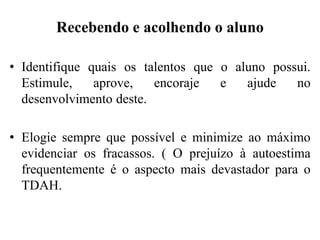 Recebendo e acolhendo o aluno
• Identifique quais os talentos que o aluno possui.
Estimule, aprove, encoraje e ajude no
desenvolvimento deste.
• Elogie sempre que possível e minimize ao máximo
evidenciar os fracassos. ( O prejuízo à autoestima
frequentemente é o aspecto mais devastador para o
TDAH.
 
