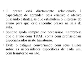 • O prazer está diretamente relacionado à
capacidade de aprender. Seja criativo e afetivo
buscando estratégias que estimulem o interesse do
aluno para que este encontre prazer na sala de
aula.
• Solicite ajuda sempre que necessário. Lembre-se
que o aluno com TDAH conta com profissionais
especializados neste transtorno.
• Evite o estigma conversando com seus alunos
sobre as necessidades específicas de cada um,
com transtorno ou não.
 