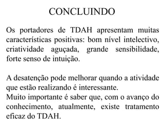 CONCLUINDO
Os portadores de TDAH apresentam muitas
características positivas: bom nível intelectivo,
criatividade aguçada, grande sensibilidade,
forte senso de intuição.
A desatenção pode melhorar quando a atividade
que estão realizando é interessante.
Muito importante é saber que, com o avanço do
conhecimento, atualmente, existe tratamento
eficaz do TDAH.
 