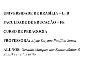 UNIVERSIDADE DE BRASÍLIA – UnB
FACULDADE DE EDUCAÇÃO – FE
CURSO DE PEDAGOGIA
PROFESSORA: Alyne Dayane Pacífico Sousa
ALUNOS: Geraldo Marques dos Santos Júnior &
Zaniske Freitas Brito
 