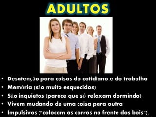 • Desatenção para coisas do cotidiano e do trabalho
• Memória (são muito esquecidos)
• São inquietos (parece que só relaxam dormindo)
• Vivem mudando de uma coisa para outra
• Impulsivos ("colocam os carros na frente dos bois").
 