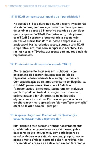 10 TRANSTORNO DO DÉFICIT DE ATENÇÃO COM HIPERATIVIDADE
11) O TDAH sempre se acompanha de hiperatividade?
Na questão 6, ficou claro que TDAH e hiperatividade não
são sinônimos, embora seja comum se dizer que uma
determinada pessoa é hiperativa quando se quer dizer
que ela apresenta TDAH. Por outro lado, toda pessoa
com TDAH é desatenta (embora exista desatenção
em vários outros transtornos, como a depressão e a
ansiedade). Na maioria das vezes, a pessoa com TDAH
é hiperativa sim, mas nem sempre isso acontece. Em
muitos casos, o TDAH se apresenta sem muitos sinais de
hiperatividade.
12) Então existem diferentes formas de TDAH?
Até recentemente, falava-se em “subtipos”: com
predomínio de desatenção, com predomínio de
hiperatividade-impulsividade e subtipo combinado.
Com a publicação do sistema americano de diagnóstico,
o DSM-V, passou-se a dizer que o TDAH tem
“apresentações” diferentes. Isto porque um indivíduo
que tem predomínio de desatenção neste momento
poderá passar a ter sintomas combinados após
alguns anos e vice-versa. Por isso, os pesquisadores
creditaram ser mais apropriado falar em “apresentação”
atual do TDAH e não em “subtipo”.
13) A apresentação com Predomínio de Desatenção
costuma passar mais despercebida?
Sim, porque neste caso as crianças são erradamente
consideradas pelos professores e até mesmo pelos
pais como pouco inteligentes, sem aptidão para os
estudos. Outras vezes são vistas como preguiçosas ou
apenas muito tímidas. Como não são hiperativas, não
“incomodam” em sala de aula e não são tão facilmente
 