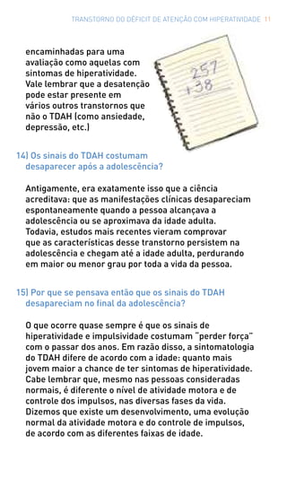 TRANSTORNO DO DÉFICIT DE ATENÇÃO COM HIPERATIVIDADE 11
encaminhadas para uma
avaliação como aquelas com
sintomas de hiperatividade.
Vale lembrar que a desatenção
pode estar presente em
vários outros transtornos que
não o TDAH (como ansiedade,
depressão, etc.)
14) Os sinais do TDAH costumam
desaparecer após a adolescência?
Antigamente, era exatamente isso que a ciência
acreditava: que as manifestações clínicas desapareciam
espontaneamente quando a pessoa alcançava a
adolescência ou se aproximava da idade adulta.
Todavia, estudos mais recentes vieram comprovar
que as características desse transtorno persistem na
adolescência e chegam até a idade adulta, perdurando
em maior ou menor grau por toda a vida da pessoa.
15) Por que se pensava então que os sinais do TDAH
desapareciam no final da adolescência?
O que ocorre quase sempre é que os sinais de
hiperatividade e impulsividade costumam “perder força”
com o passar dos anos. Em razão disso, a sintomatologia
do TDAH difere de acordo com a idade: quanto mais
jovem maior a chance de ter sintomas de hiperatividade.
Cabe lembrar que, mesmo nas pessoas consideradas
normais, é diferente o nível de atividade motora e de
controle dos impulsos, nas diversas fases da vida.
Dizemos que existe um desenvolvimento, uma evolução
normal da atividade motora e do controle de impulsos,
de acordo com as diferentes faixas de idade.
 